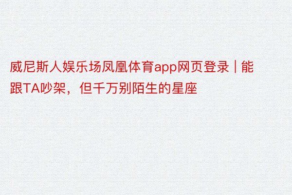 威尼斯人娱乐场凤凰体育app网页登录 | 能跟TA吵架，但千万别陌生的星座