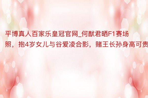 平博真人百家乐皇冠官网_何猷君晒F1赛场照，抱4岁女儿与谷爱凌合影，赌王长孙身高可贵