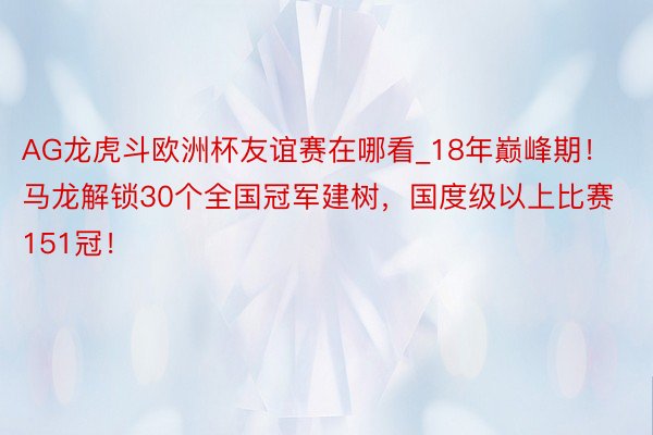 AG龙虎斗欧洲杯友谊赛在哪看_18年巅峰期！马龙解锁30个全国冠军建树，国度级以上比赛151冠！