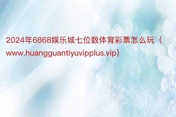 2024年6868娱乐城七位数体育彩票怎么玩（www.huangguantiyuvipplus.vip）