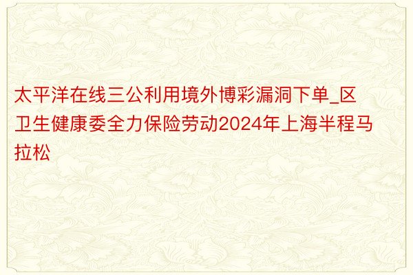 太平洋在线三公利用境外博彩漏洞下单_区卫生健康委全力保险劳动2024年上海半程马拉松