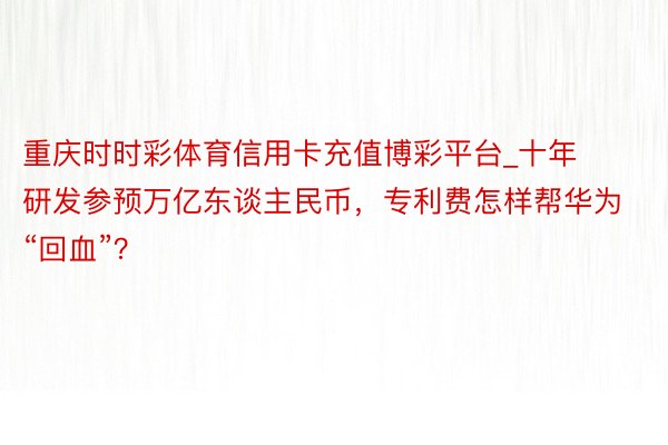 重庆时时彩体育信用卡充值博彩平台_十年研发参预万亿东谈主民币，专利费怎样帮华为“回血”？