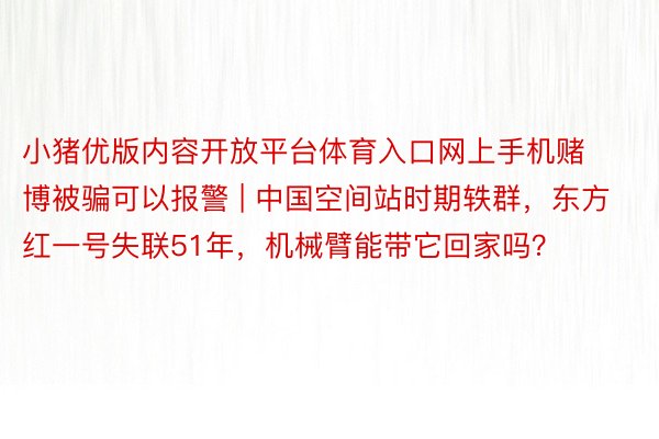 小猪优版内容开放平台体育入口网上手机赌博被骗可以报警 | 中国空间站时期轶群，东方红一号失联51年，机械臂能带它回家吗？