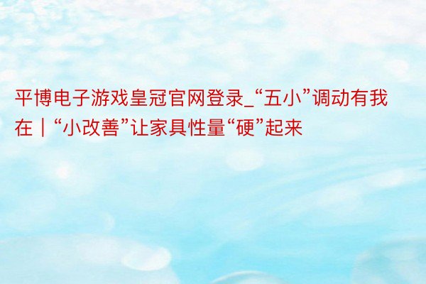 平博电子游戏皇冠官网登录_“五小”调动有我在｜“小改善”让家具性量“硬”起来