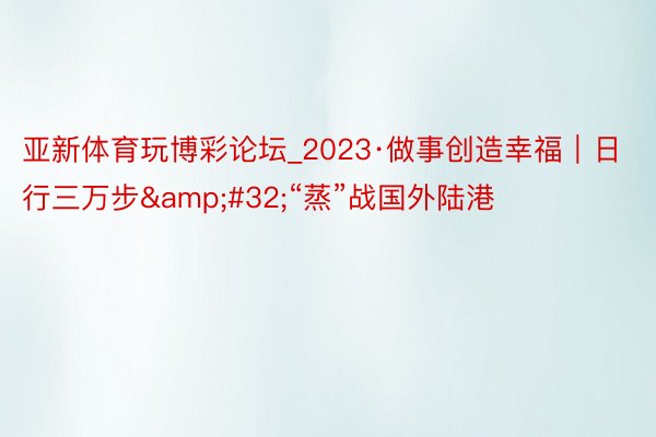 亚新体育玩博彩论坛_2023·做事创造幸福｜日行三万步&#32;“蒸”战国外陆港