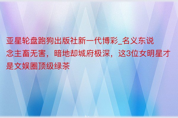 亚星轮盘跑狗出版社新一代博彩_名义东说念主畜无害，暗地却城府极深，这3位女明星才是文娱圈顶级绿茶