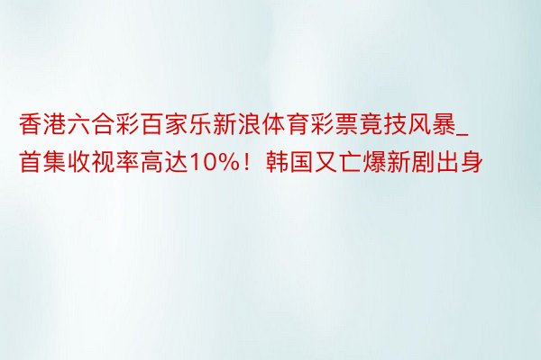 香港六合彩百家乐新浪体育彩票竟技风暴_首集收视率高达10%！韩国又亡爆新剧出身