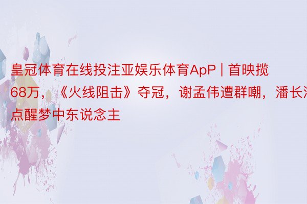 皇冠体育在线投注亚娱乐体育ApP | 首映揽68万，《火线阻击》夺冠，谢孟伟遭群嘲，潘长江点醒梦中东说念主