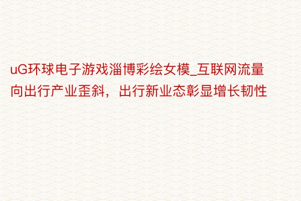 uG环球电子游戏淄博彩绘女模_互联网流量向出行产业歪斜，出行新业态彰显增长韧性