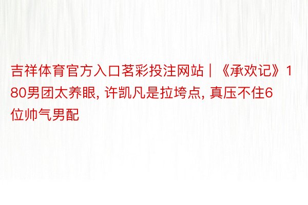 吉祥体育官方入口茗彩投注网站 | 《承欢记》180男团太养眼, 许凯凡是拉垮点, 真压不住6位帅气男配