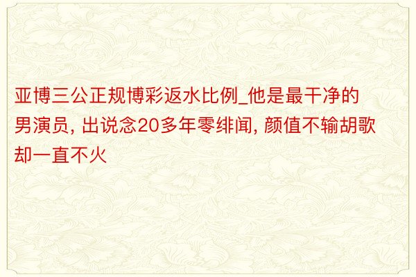 亚博三公正规博彩返水比例_他是最干净的男演员, 出说念20多年零绯闻, 颜值不输胡歌却一直不火