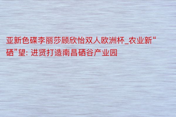 亚新色碟李丽莎顾欣怡双人欧洲杯_农业新“硒”望: 进贤打造南昌硒谷产业园