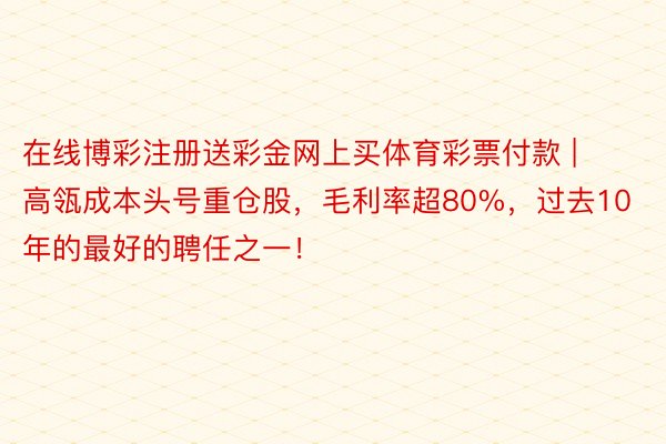 在线博彩注册送彩金网上买体育彩票付款 | 高瓴成本头号重仓股，毛利率超80%，过去10年的最好的聘任之一！