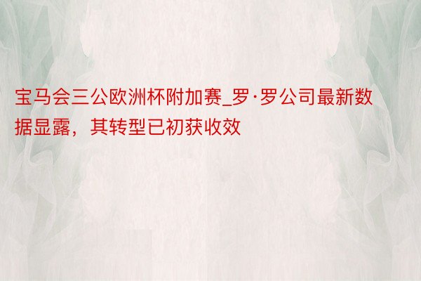 宝马会三公欧洲杯附加赛_罗·罗公司最新数据显露，其转型已初获收效