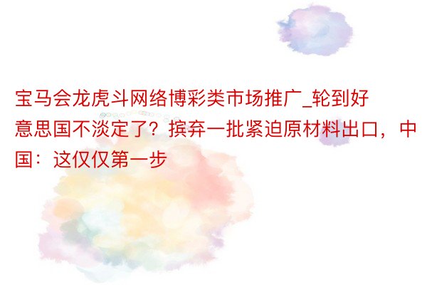 宝马会龙虎斗网络博彩类市场推广_轮到好意思国不淡定了？摈弃一批紧迫原材料出口，中国：这仅仅第一步