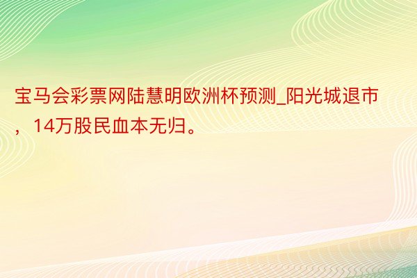 宝马会彩票网陆慧明欧洲杯预测_阳光城退市，14万股民血本无归。