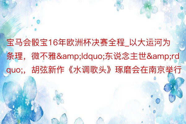 宝马会骰宝16年欧洲杯决赛全程_以大运河为条理，微不雅&ldquo;东说念主世&rdquo;，胡弦新作《水调歌头》琢磨会在南京举行