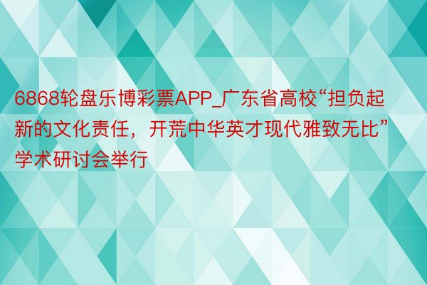 6868轮盘乐博彩票APP_广东省高校“担负起新的文化责任，开荒中华英才现代雅致无比”学术研讨会举行