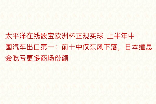 太平洋在线骰宝欧洲杯正规买球_上半年中国汽车出口第一：前十中仅东风下落，日本缅思会吃亏更多商场份额