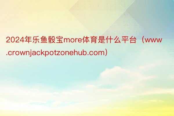 2024年乐鱼骰宝more体育是什么平台（www.crownjackpotzonehub.com）