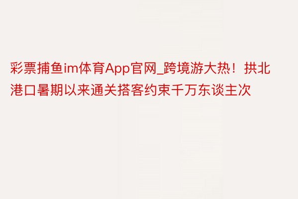 彩票捕鱼im体育App官网_跨境游大热！拱北港口暑期以来通关搭客约束千万东谈主次