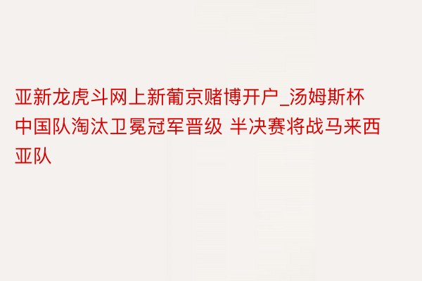 亚新龙虎斗网上新葡京赌博开户_汤姆斯杯中国队淘汰卫冕冠军晋级 半决赛将战马来西亚队