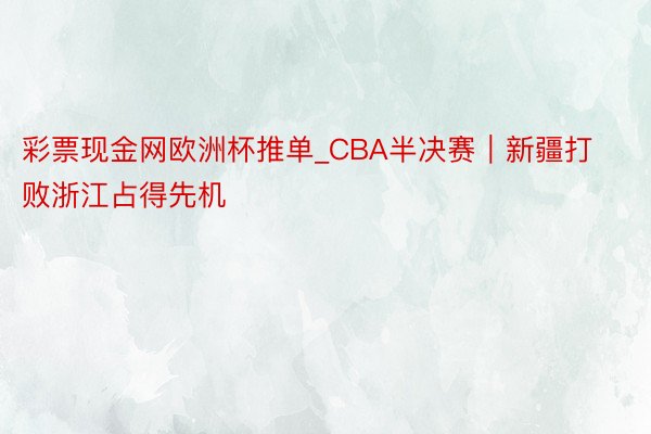 彩票现金网欧洲杯推单_CBA半决赛｜新疆打败浙江占得先机