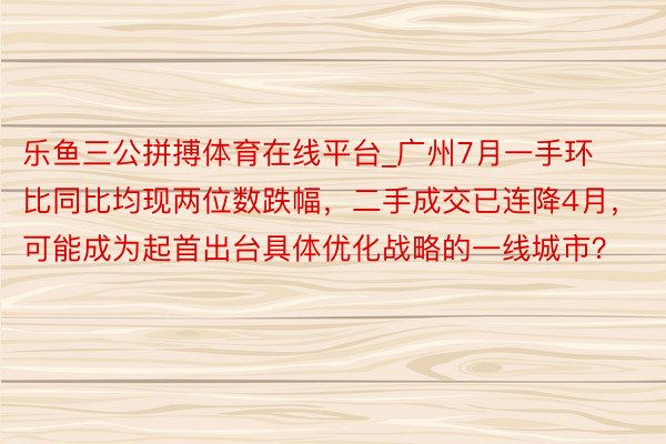 乐鱼三公拼搏体育在线平台_广州7月一手环比同比均现两位数跌幅，二手成交已连降4月，可能成为起首出台具体优化战略的一线城市？