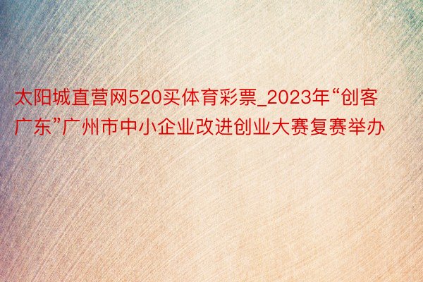 太阳城直营网520买体育彩票_2023年“创客广东”广州市中小企业改进创业大赛复赛举办