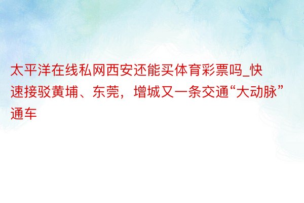 太平洋在线私网西安还能买体育彩票吗_快速接驳黄埔、东莞，增城又一条交通“大动脉”通车