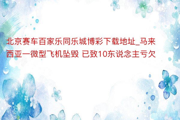 北京赛车百家乐同乐城博彩下载地址_马来西亚一微型飞机坠毁 已致10东说念主亏欠