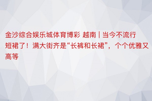 金沙综合娱乐城体育博彩 越南 | 当今不流行短裙了！满大街齐是“长裤和长裙”，个个优雅又高等