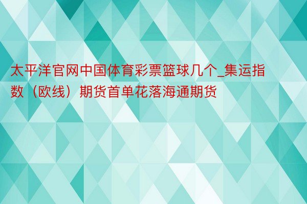 太平洋官网中国体育彩票篮球几个_集运指数（欧线）期货首单花落海通期货