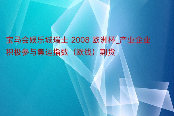 宝马会娱乐城瑞士 2008 欧洲杯_产业企业积极参与集运指数（欧线）期货