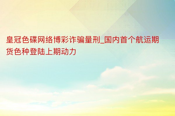 皇冠色碟网络博彩诈骗量刑_国内首个航运期货色种登陆上期动力