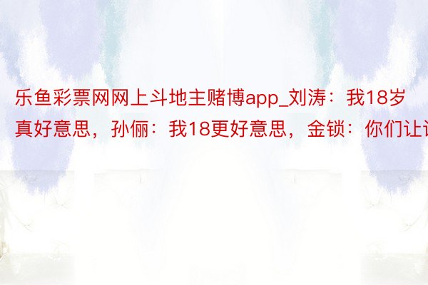 乐鱼彩票网网上斗地主赌博app_刘涛：我18岁真好意思，孙俪：我18更好意思，金锁：你们让让