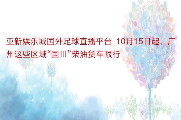 亚新娱乐城国外足球直播平台_10月15日起，广州这些区域“国Ⅲ”柴油货车限行