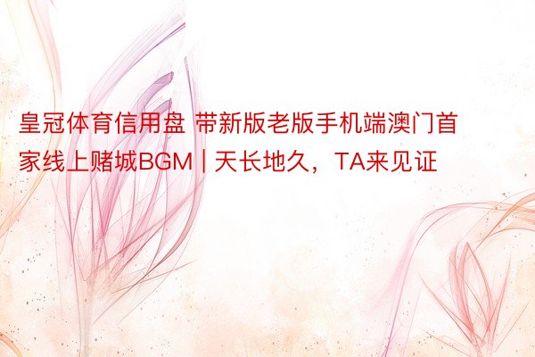 皇冠体育信用盘 带新版老版手机端澳门首家线上赌城BGM | 天长地久，TA来见证