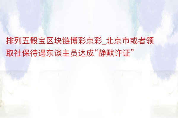 排列五骰宝区块链博彩京彩_北京市或者领取社保待遇东谈主员达成“静默许证”