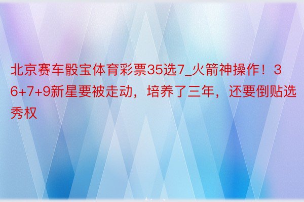 北京赛车骰宝体育彩票35选7_火箭神操作！36+7+9新星要被走动，培养了三年，还要倒贴选秀权