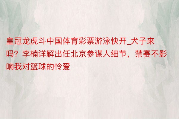 皇冠龙虎斗中国体育彩票游泳快开_犬子来吗？李楠详解出任北京参谋人细节，禁赛不影响我对篮球的怜爱