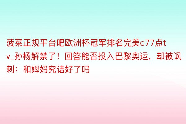 菠菜正规平台吧欧洲杯冠军排名完美c77点tv_孙杨解禁了！回答能否投入巴黎奥运，却被讽刺：和姆妈究诘好了吗