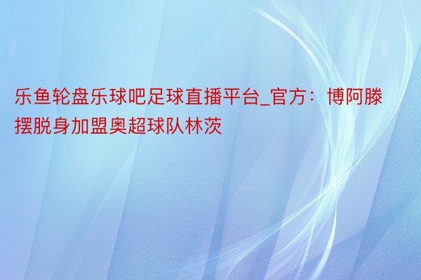 乐鱼轮盘乐球吧足球直播平台_官方：博阿滕摆脱身加盟奥超球队林茨