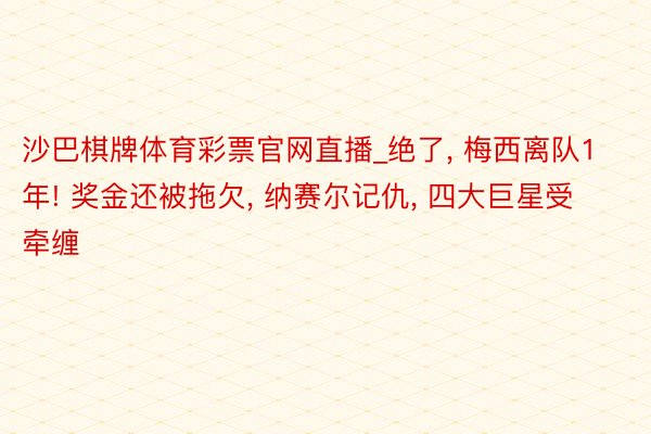 沙巴棋牌体育彩票官网直播_绝了， 梅西离队1年! 奖金还被拖欠， 纳赛尔记仇， 四大巨星受牵缠