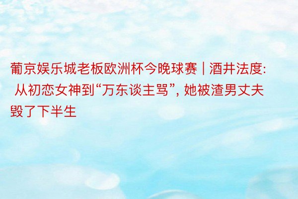 葡京娱乐城老板欧洲杯今晚球赛 | 酒井法度: 从初恋女神到“万东谈主骂”, 她被渣男丈夫毁了下半生