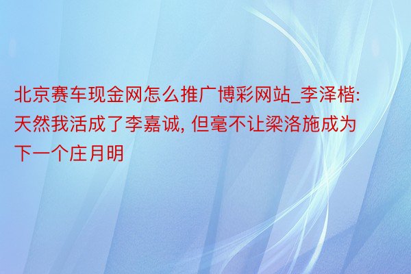 北京赛车现金网怎么推广博彩网站_李泽楷: 天然我活成了李嘉诚, 但毫不让梁洛施成为下一个庄月明