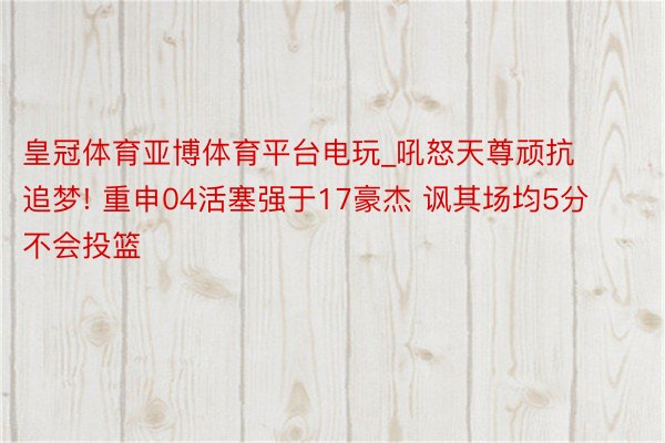 皇冠体育亚博体育平台电玩_吼怒天尊顽抗追梦! 重申04活塞强于17豪杰 讽其场均5分不会投篮