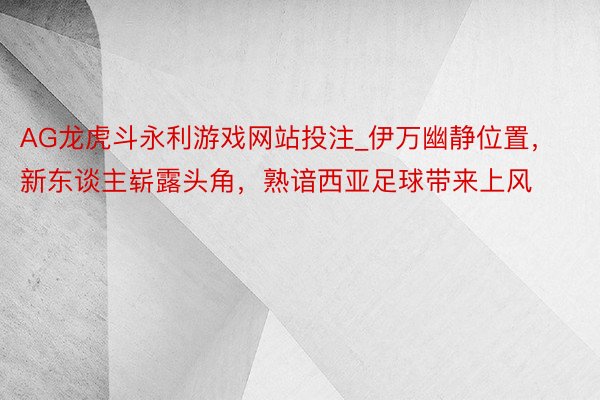 AG龙虎斗永利游戏网站投注_伊万幽静位置，新东谈主崭露头角，熟谙西亚足球带来上风