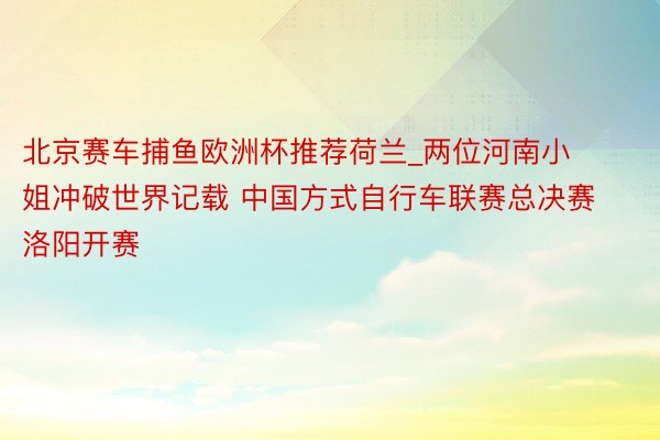 北京赛车捕鱼欧洲杯推荐荷兰_两位河南小姐冲破世界记载 中国方式自行车联赛总决赛洛阳开赛