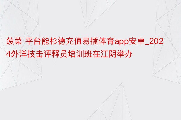 菠菜 平台能杉德充值易播体育app安卓_2024外洋技击评释员培训班在江阴举办